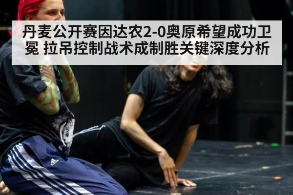 丹麦公开赛因达农2-0奥原希望成功卫冕 拉吊控制战术成制胜关键深度分析
