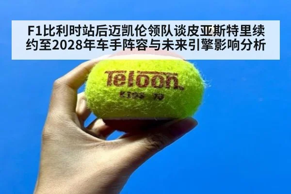 F1比利时站后迈凯伦领队谈皮亚斯特里续约至2028年车手阵容与未来引擎影响分析