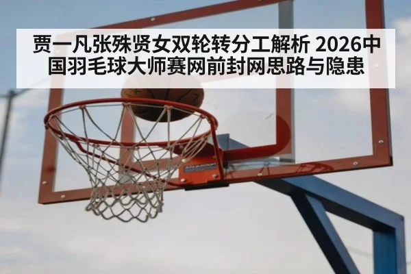 贾一凡张殊贤女双轮转分工解析 2026中国羽毛球大师赛网前封网思路与隐患