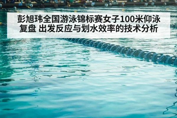 彭旭玮全国游泳锦标赛女子100米仰泳复盘 出发反应与划水效率的技术分析