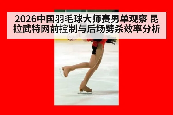 2026中国羽毛球大师赛男单观察 昆拉武特网前控制与后场劈杀效率分析